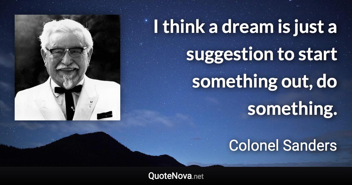 I think a dream is just a suggestion to start something out, do something. - Colonel Sanders quote