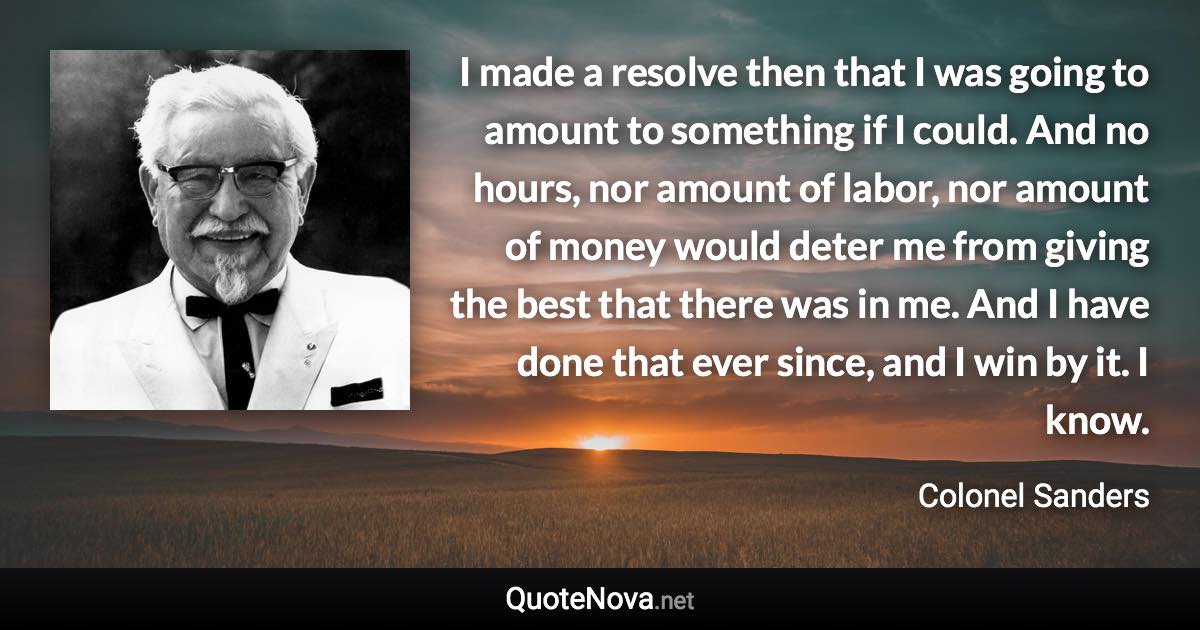 I made a resolve then that I was going to amount to something if I could. And no hours, nor amount of labor, nor amount of money would deter me from giving the best that there was in me. And I have done that ever since, and I win by it. I know. - Colonel Sanders quote