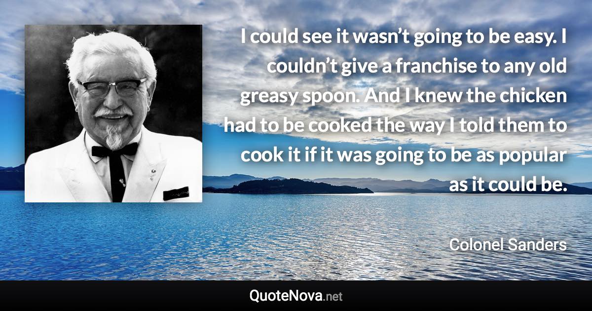 I could see it wasn’t going to be easy. I couldn’t give a franchise to any old greasy spoon. And I knew the chicken had to be cooked the way I told them to cook it if it was going to be as popular as it could be. - Colonel Sanders quote
