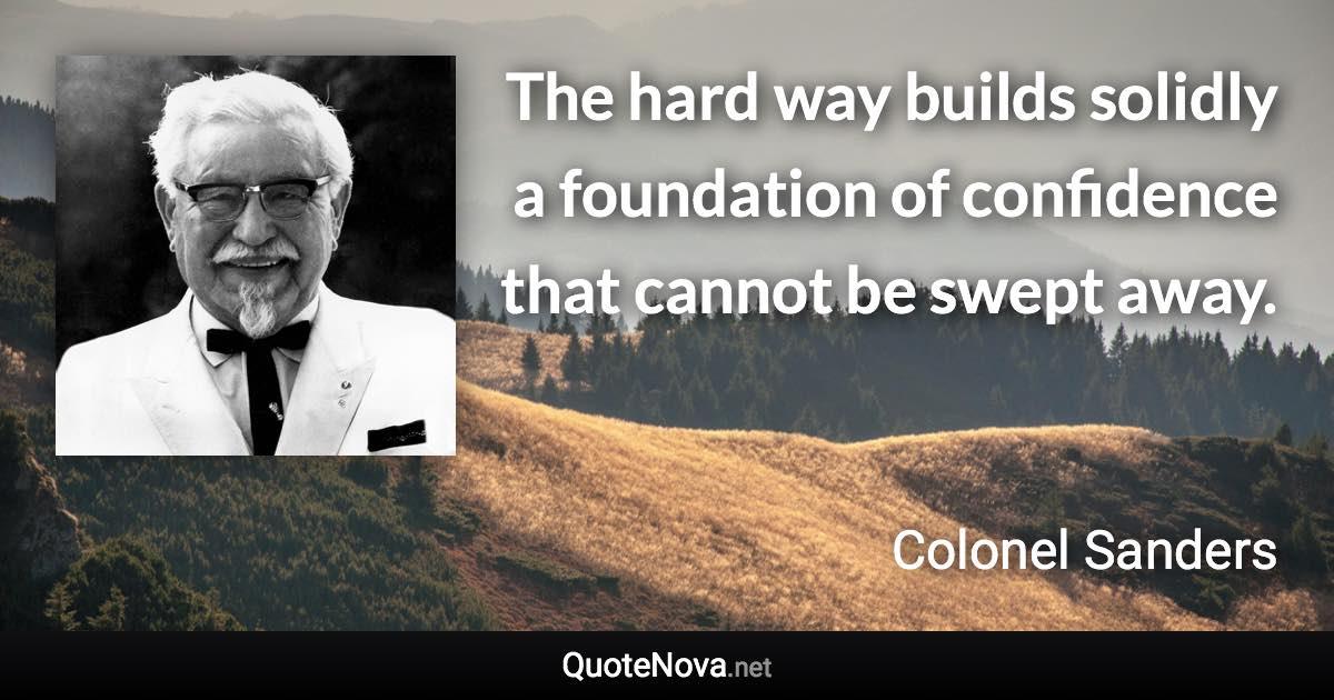 The hard way builds solidly a foundation of confidence that cannot be swept away. - Colonel Sanders quote