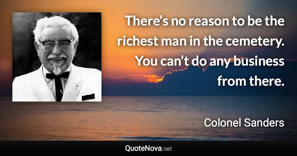 There’s no reason to be the richest man in the cemetery. You can’t do any business from there. - Colonel Sanders quote