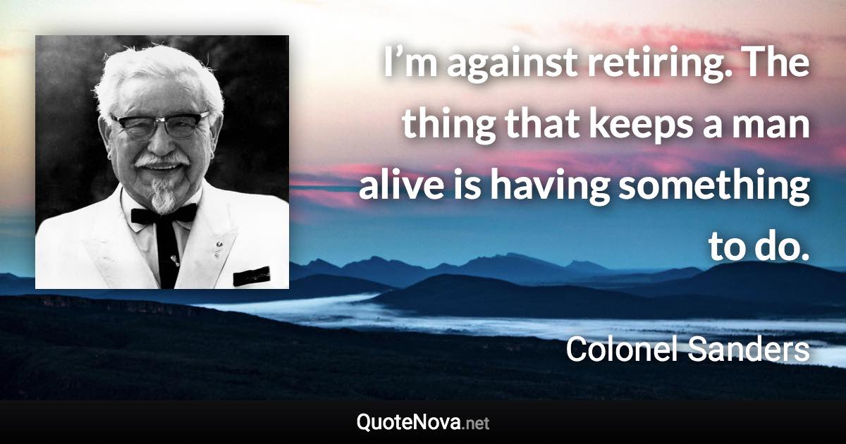 I’m against retiring. The thing that keeps a man alive is having something to do. - Colonel Sanders quote