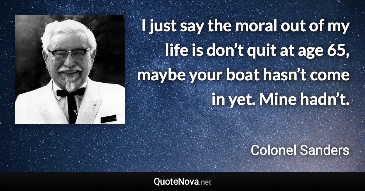 I just say the moral out of my life is don’t quit at age 65, maybe your boat hasn’t come in yet. Mine hadn’t. - Colonel Sanders quote