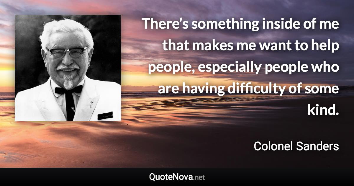 There’s something inside of me that makes me want to help people, especially people who are having difficulty of some kind. - Colonel Sanders quote