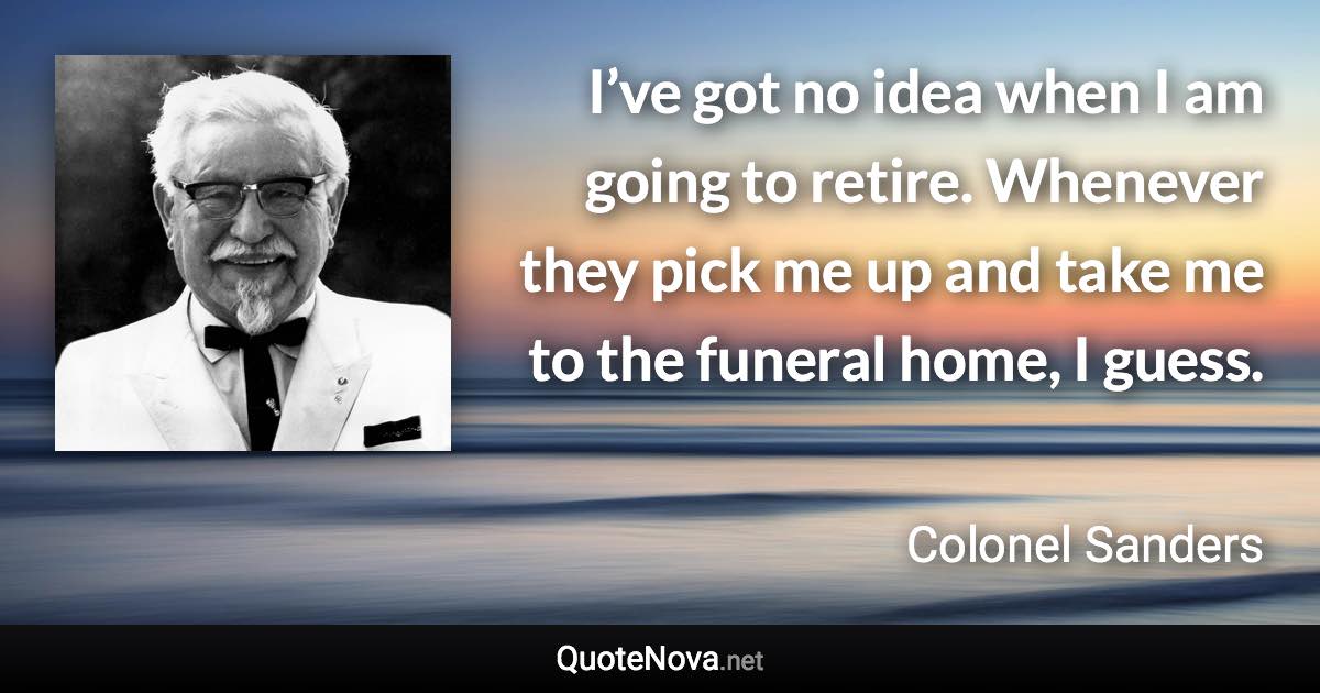 I’ve got no idea when I am going to retire. Whenever they pick me up and take me to the funeral home, I guess. - Colonel Sanders quote