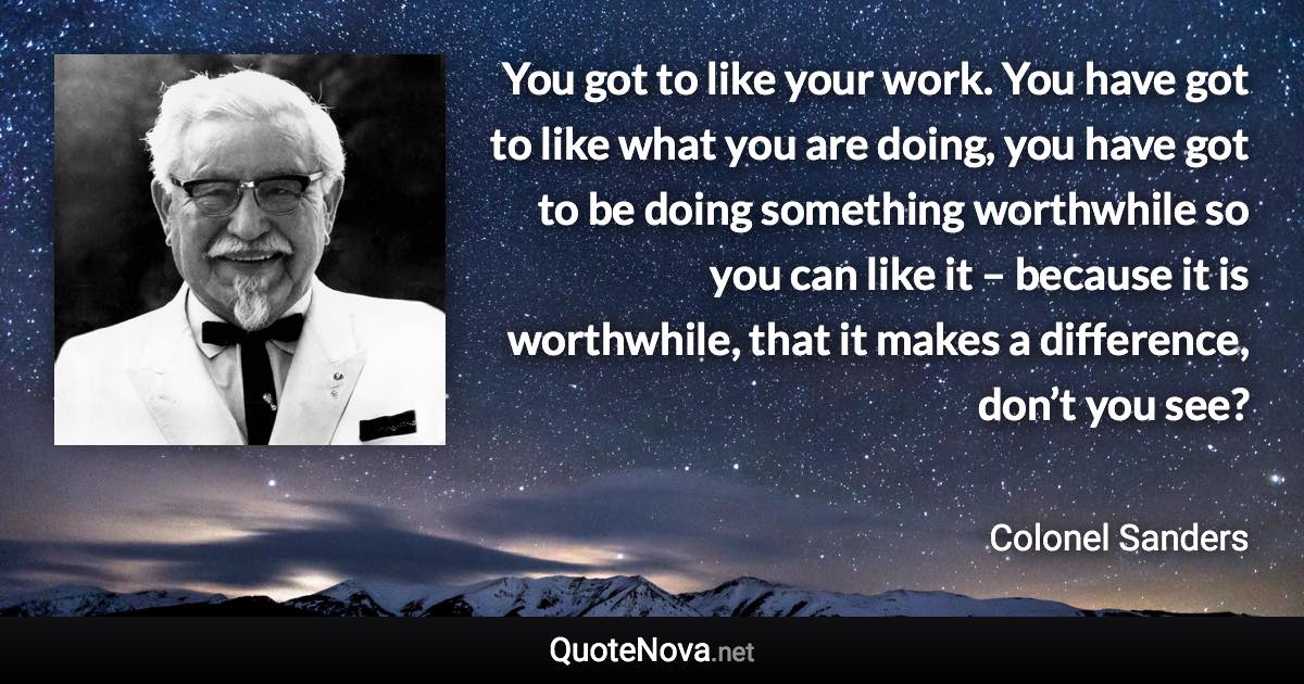 You got to like your work. You have got to like what you are doing, you have got to be doing something worthwhile so you can like it – because it is worthwhile, that it makes a difference, don’t you see? - Colonel Sanders quote