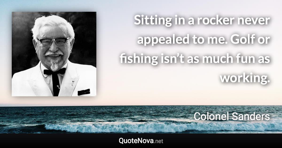 Sitting in a rocker never appealed to me. Golf or fishing isn’t as much fun as working. - Colonel Sanders quote