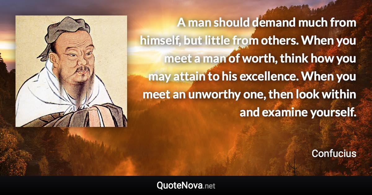 A man should demand much from himself, but little from others. When you meet a man of worth, think how you may attain to his excellence. When you meet an unworthy one, then look within and examine yourself. - Confucius quote