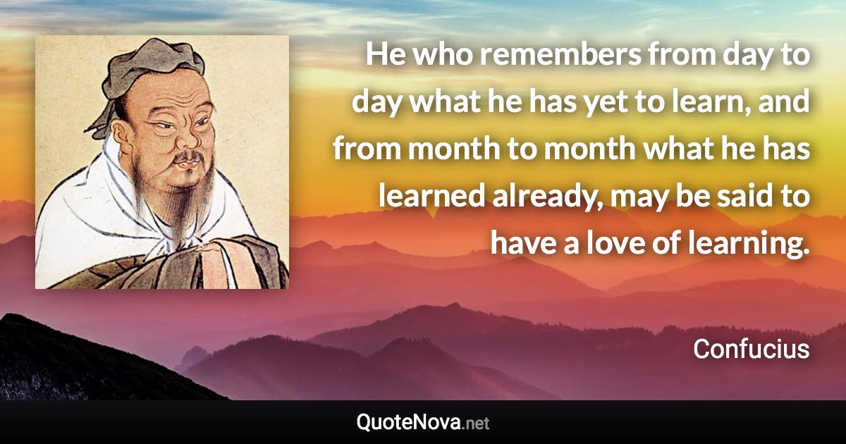 He who remembers from day to day what he has yet to learn, and from month to month what he has learned already, may be said to have a love of learning. - Confucius quote