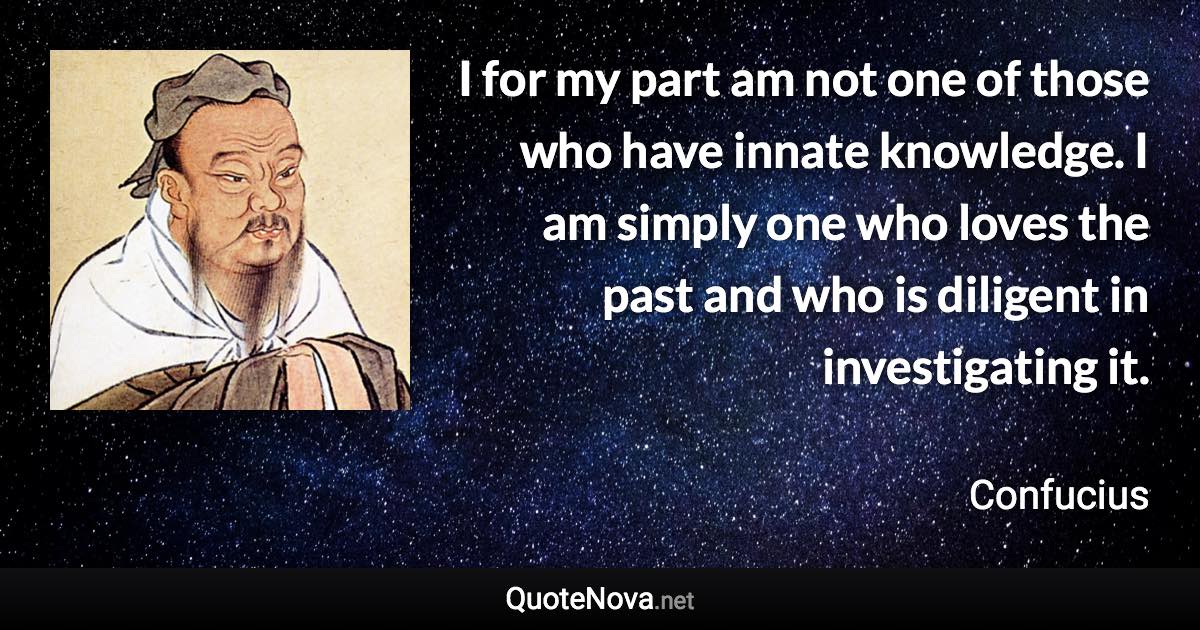 I for my part am not one of those who have innate knowledge. I am simply one who loves the past and who is diligent in investigating it. - Confucius quote