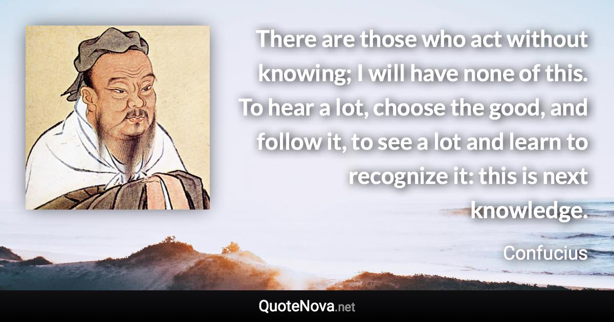 There are those who act without knowing; I will have none of this. To hear a lot, choose the good, and follow it, to see a lot and learn to recognize it: this is next knowledge. - Confucius quote