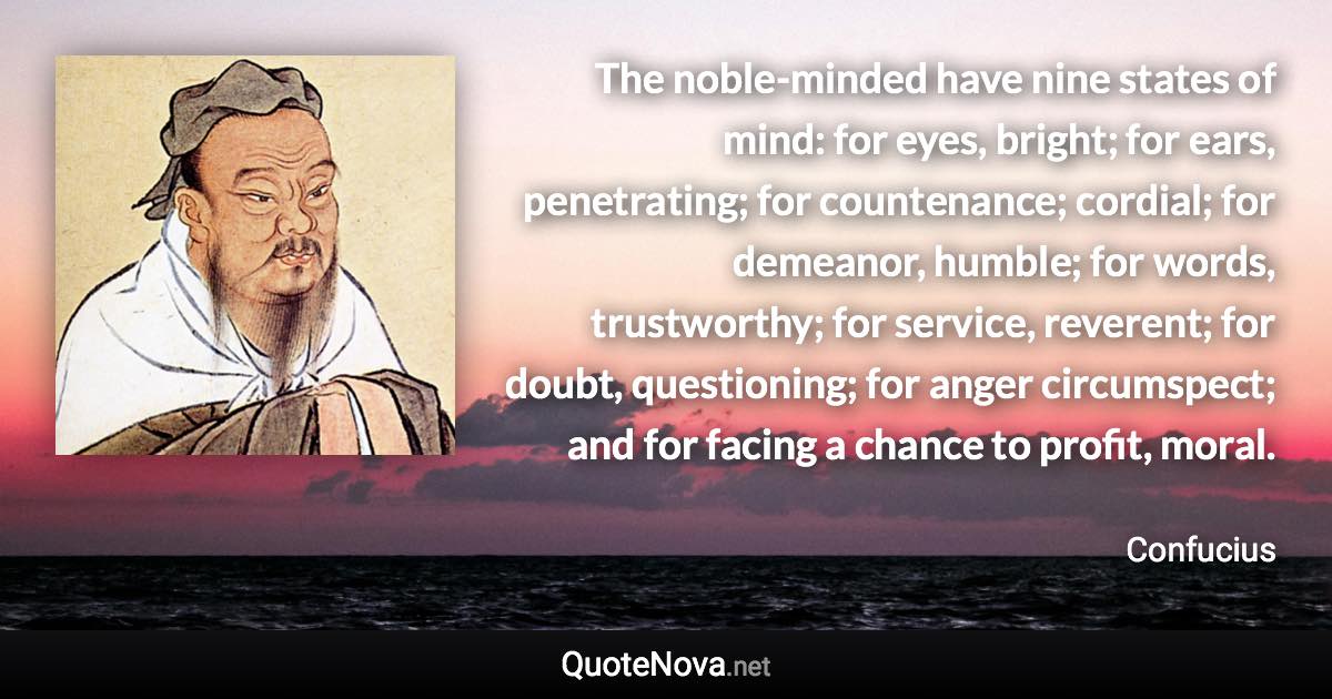 The noble-minded have nine states of mind: for eyes, bright; for ears, penetrating; for countenance; cordial; for demeanor, humble; for words, trustworthy; for service, reverent; for doubt, questioning; for anger circumspect; and for facing a chance to profit, moral. - Confucius quote