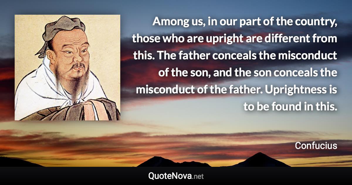 Among us, in our part of the country, those who are upright are different from this. The father conceals the misconduct of the son, and the son conceals the misconduct of the father. Uprightness is to be found in this. - Confucius quote