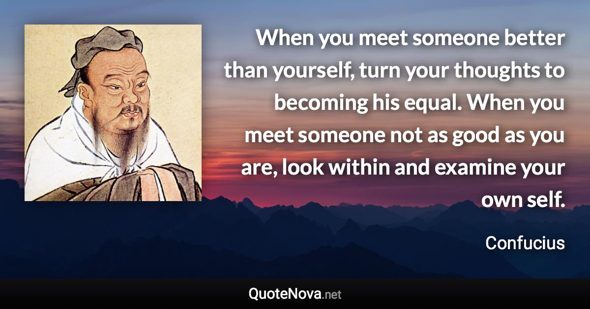 When you meet someone better than yourself, turn your thoughts to becoming his equal. When you meet someone not as good as you are, look within and examine your own self. - Confucius quote