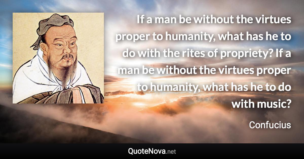 If a man be without the virtues proper to humanity, what has he to do with the rites of propriety? If a man be without the virtues proper to humanity, what has he to do with music? - Confucius quote