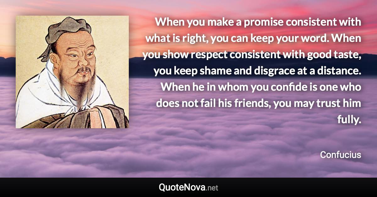 When you make a promise consistent with what is right, you can keep your word. When you show respect consistent with good taste, you keep shame and disgrace at a distance. When he in whom you confide is one who does not fail his friends, you may trust him fully. - Confucius quote