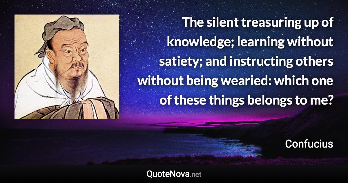 The silent treasuring up of knowledge; learning without satiety; and instructing others without being wearied: which one of these things belongs to me? - Confucius quote