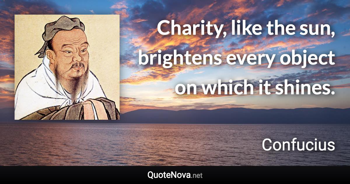 Charity, like the sun, brightens every object on which it shines. - Confucius quote