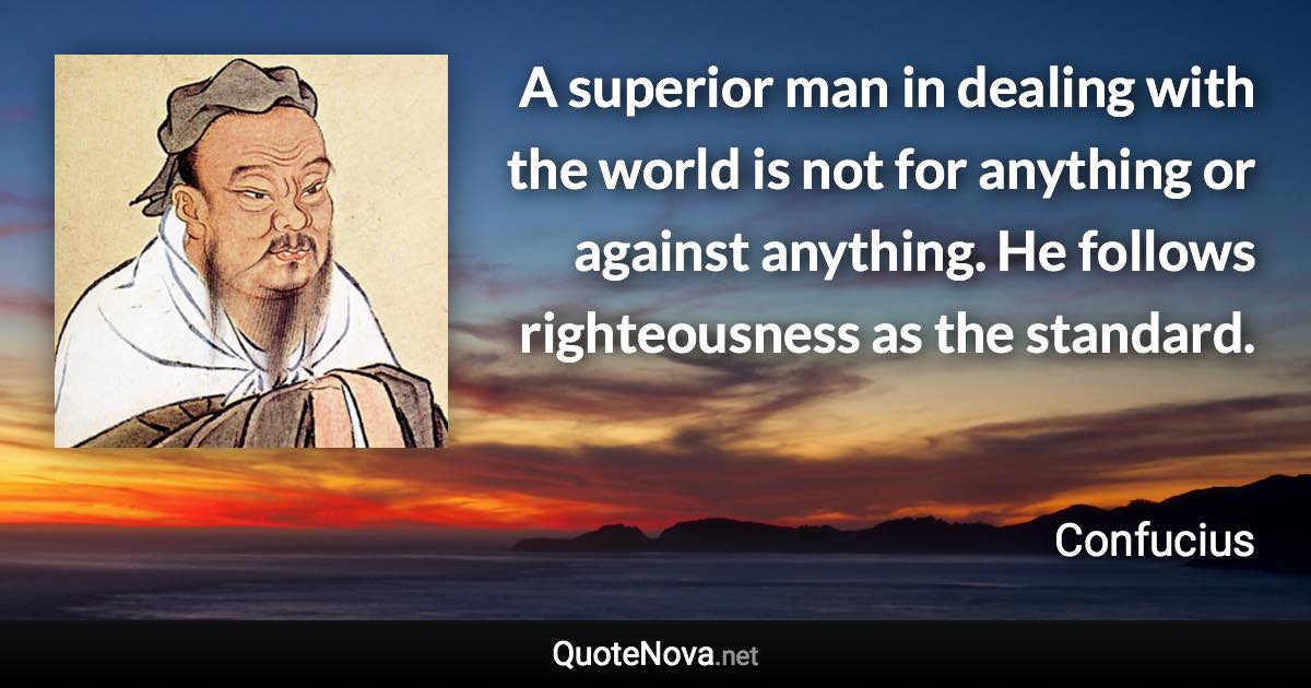 A superior man in dealing with the world is not for anything or against anything. He follows righteousness as the standard. - Confucius quote