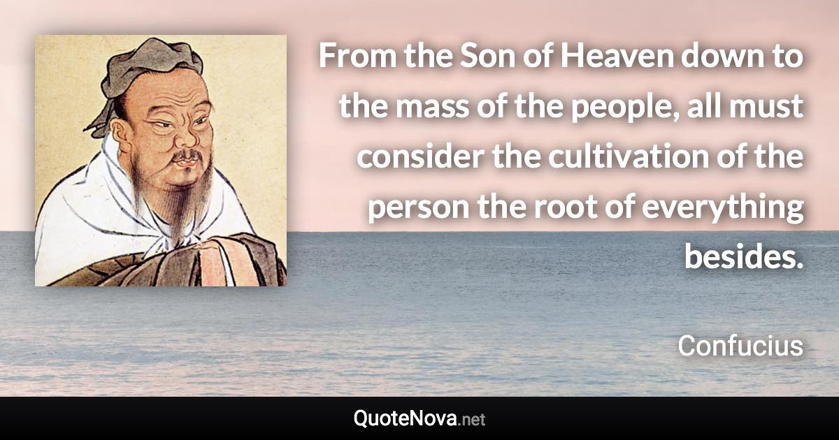 From the Son of Heaven down to the mass of the people, all must consider the cultivation of the person the root of everything besides. - Confucius quote