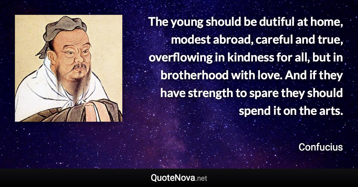 The young should be dutiful at home, modest abroad, careful and true, overflowing in kindness for all, but in brotherhood with love. And if they have strength to spare they should spend it on the arts. - Confucius quote