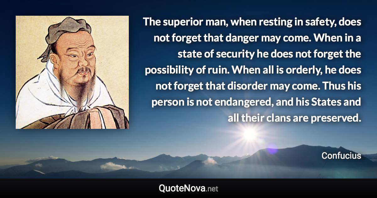 The superior man, when resting in safety, does not forget that danger may come. When in a state of security he does not forget the possibility of ruin. When all is orderly, he does not forget that disorder may come. Thus his person is not endangered, and his States and all their clans are preserved. - Confucius quote