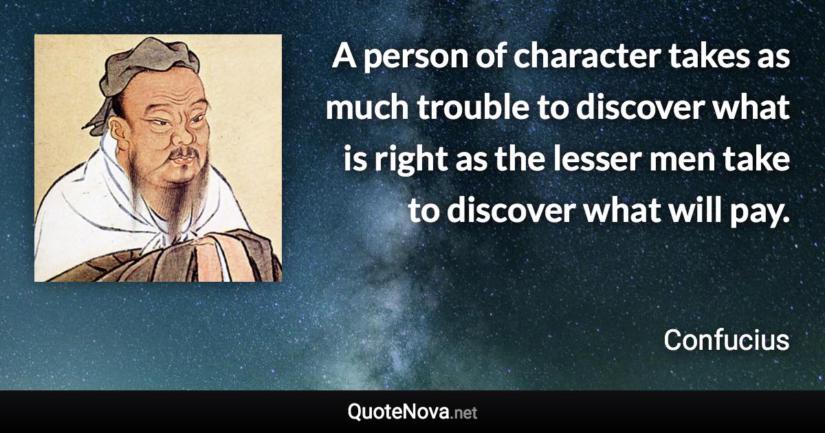 A person of character takes as much trouble to discover what is right as the lesser men take to discover what will pay. - Confucius quote