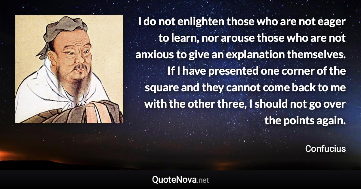 I do not enlighten those who are not eager to learn, nor arouse those who are not anxious to give an explanation themselves. If I have presented one corner of the square and they cannot come back to me with the other three, I should not go over the points again. - Confucius quote