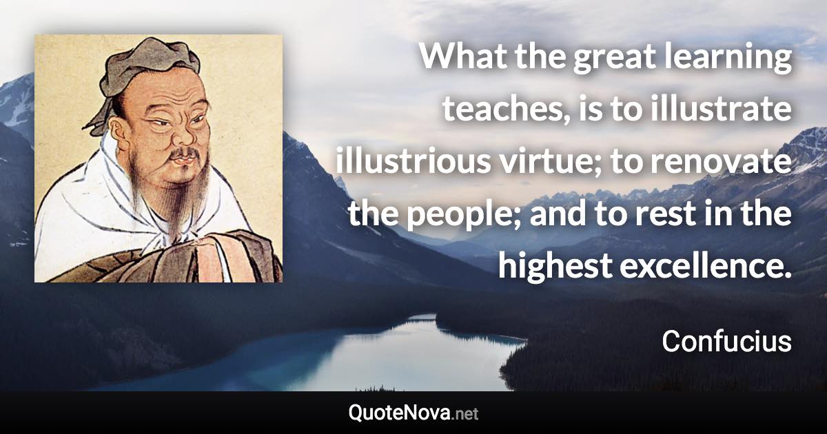 What the great learning teaches, is to illustrate illustrious virtue; to renovate the people; and to rest in the highest excellence. - Confucius quote