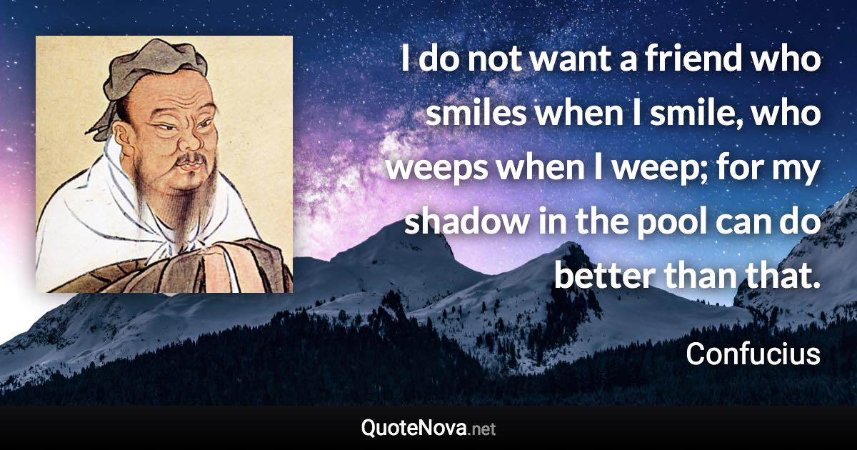 I do not want a friend who smiles when I smile, who weeps when I weep; for my shadow in the pool can do better than that. - Confucius quote