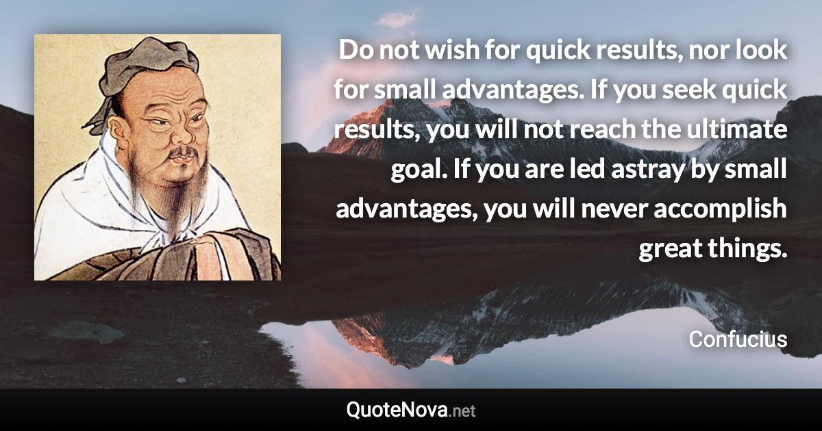 Do not wish for quick results, nor look for small advantages. If you seek quick results, you will not reach the ultimate goal. If you are led astray by small advantages, you will never accomplish great things. - Confucius quote