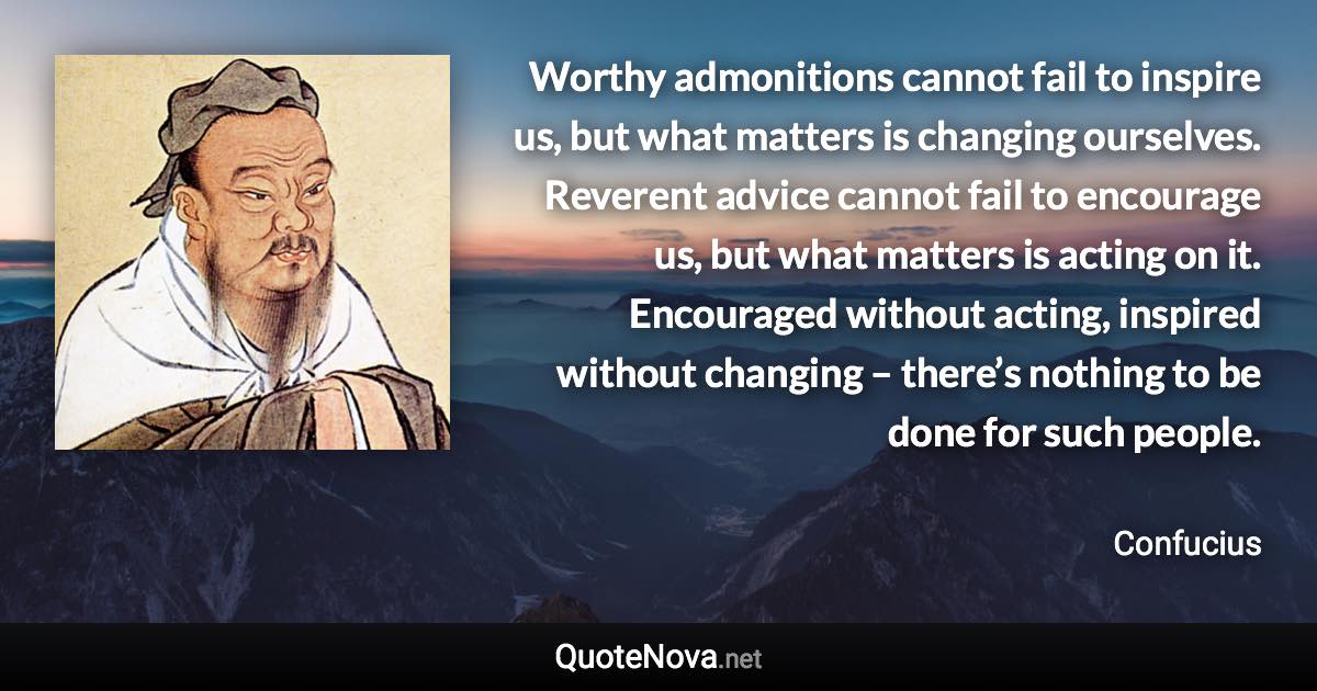 Worthy admonitions cannot fail to inspire us, but what matters is changing ourselves. Reverent advice cannot fail to encourage us, but what matters is acting on it. Encouraged without acting, inspired without changing – there’s nothing to be done for such people. - Confucius quote