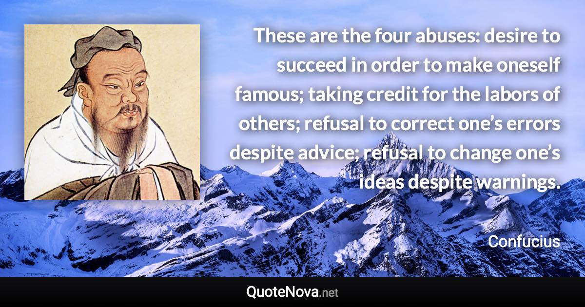 These are the four abuses: desire to succeed in order to make oneself famous; taking credit for the labors of others; refusal to correct one’s errors despite advice; refusal to change one’s ideas despite warnings. - Confucius quote