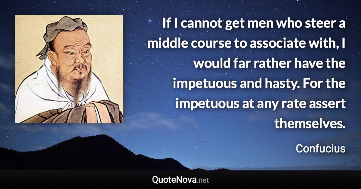 If I cannot get men who steer a middle course to associate with, I would far rather have the impetuous and hasty. For the impetuous at any rate assert themselves. - Confucius quote