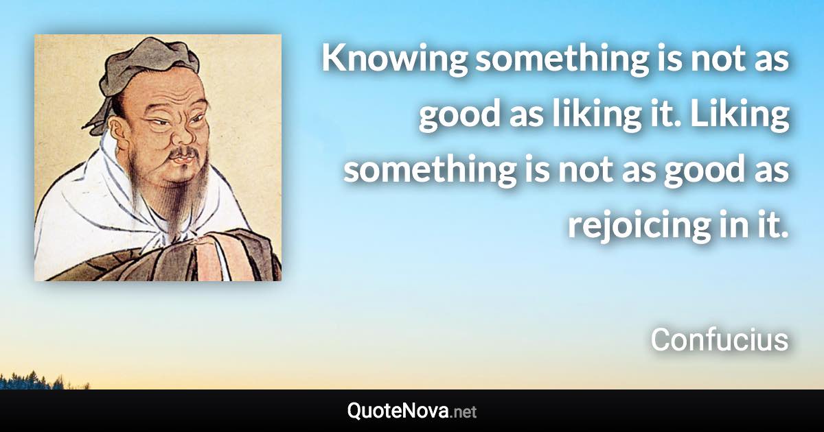 Knowing something is not as good as liking it. Liking something is not as good as rejoicing in it. - Confucius quote