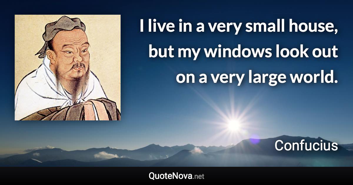 I live in a very small house, but my windows look out on a very large world. - Confucius quote