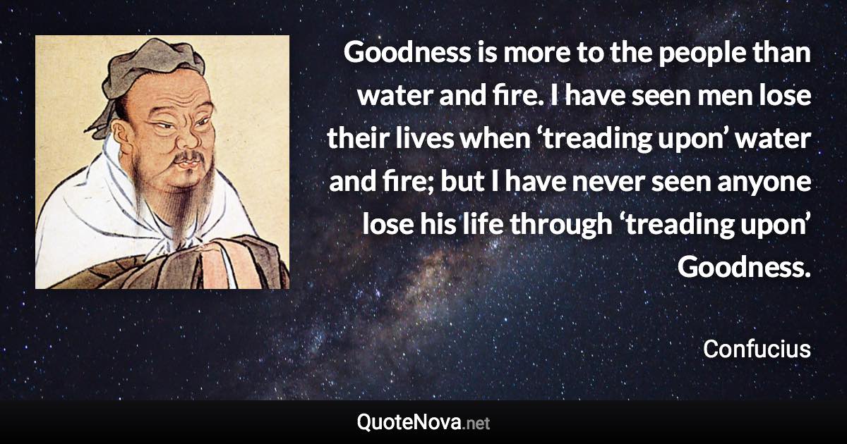 Goodness is more to the people than water and fire. I have seen men lose their lives when ‘treading upon’ water and fire; but I have never seen anyone lose his life through ‘treading upon’ Goodness. - Confucius quote