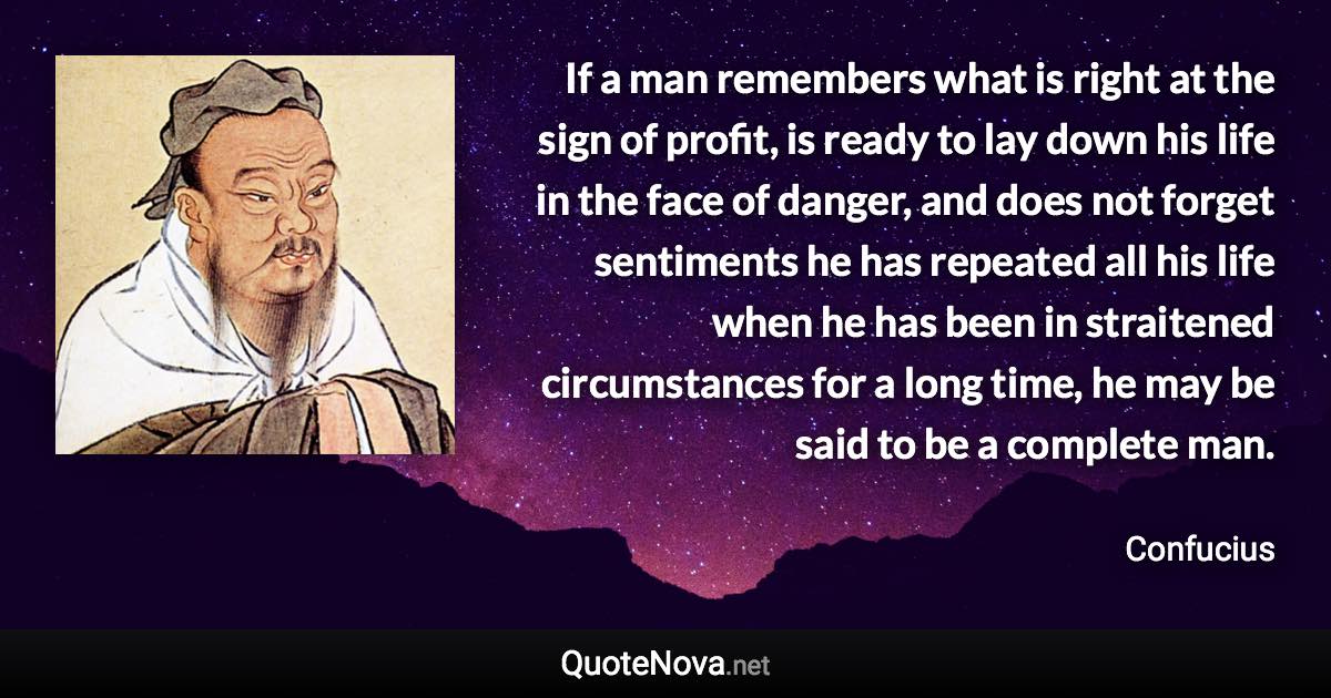 If a man remembers what is right at the sign of profit, is ready to lay down his life in the face of danger, and does not forget sentiments he has repeated all his life when he has been in straitened circumstances for a long time, he may be said to be a complete man. - Confucius quote