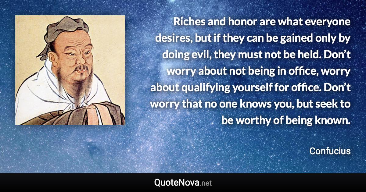 Riches and honor are what everyone desires, but if they can be gained only by doing evil, they must not be held. Don’t worry about not being in office, worry about qualifying yourself for office. Don’t worry that no one knows you, but seek to be worthy of being known. - Confucius quote