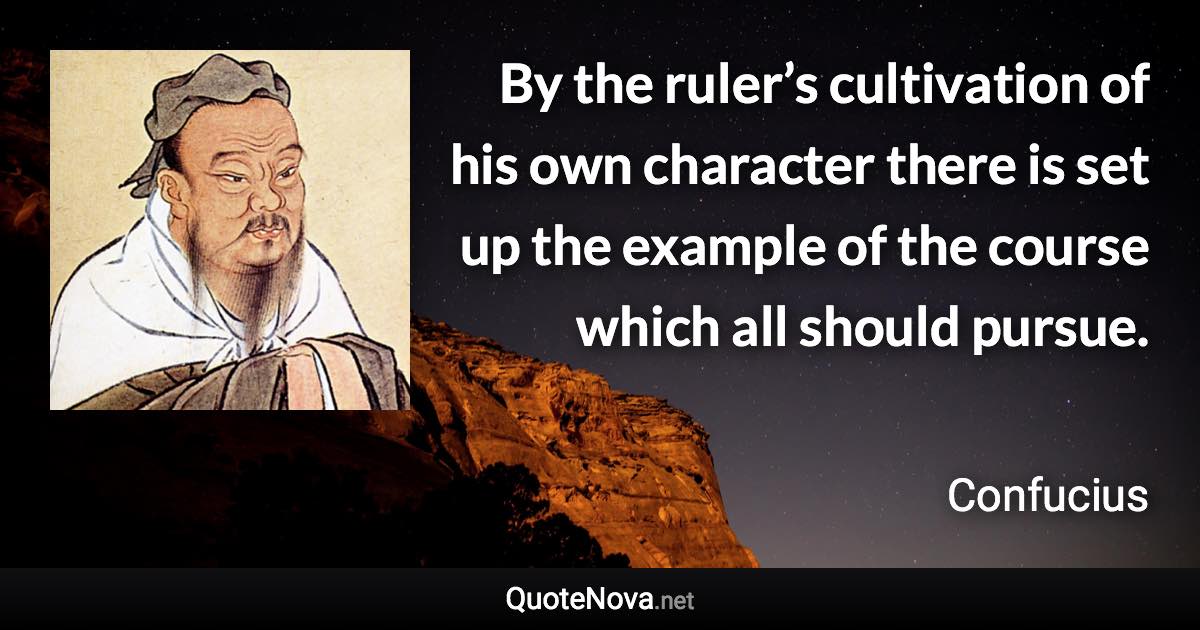 By the ruler’s cultivation of his own character there is set up the example of the course which all should pursue. - Confucius quote