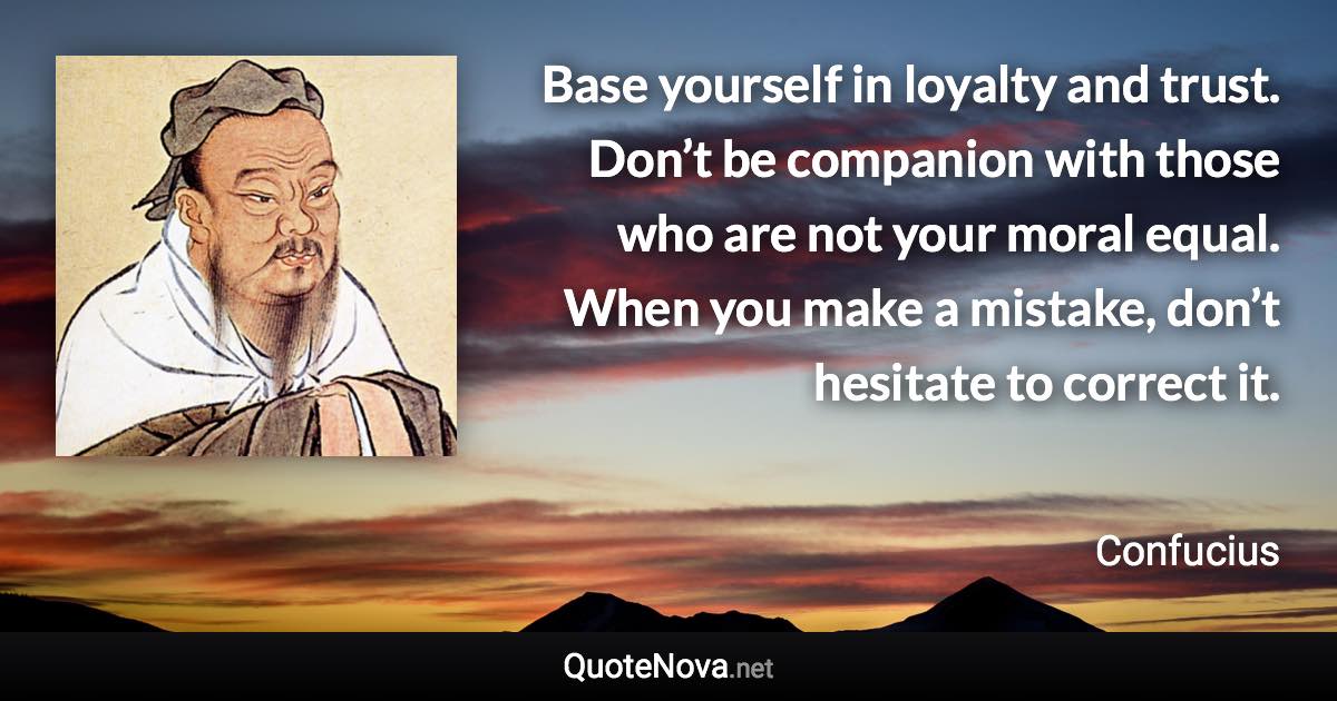 Base yourself in loyalty and trust. Don’t be companion with those who are not your moral equal. When you make a mistake, don’t hesitate to correct it. - Confucius quote