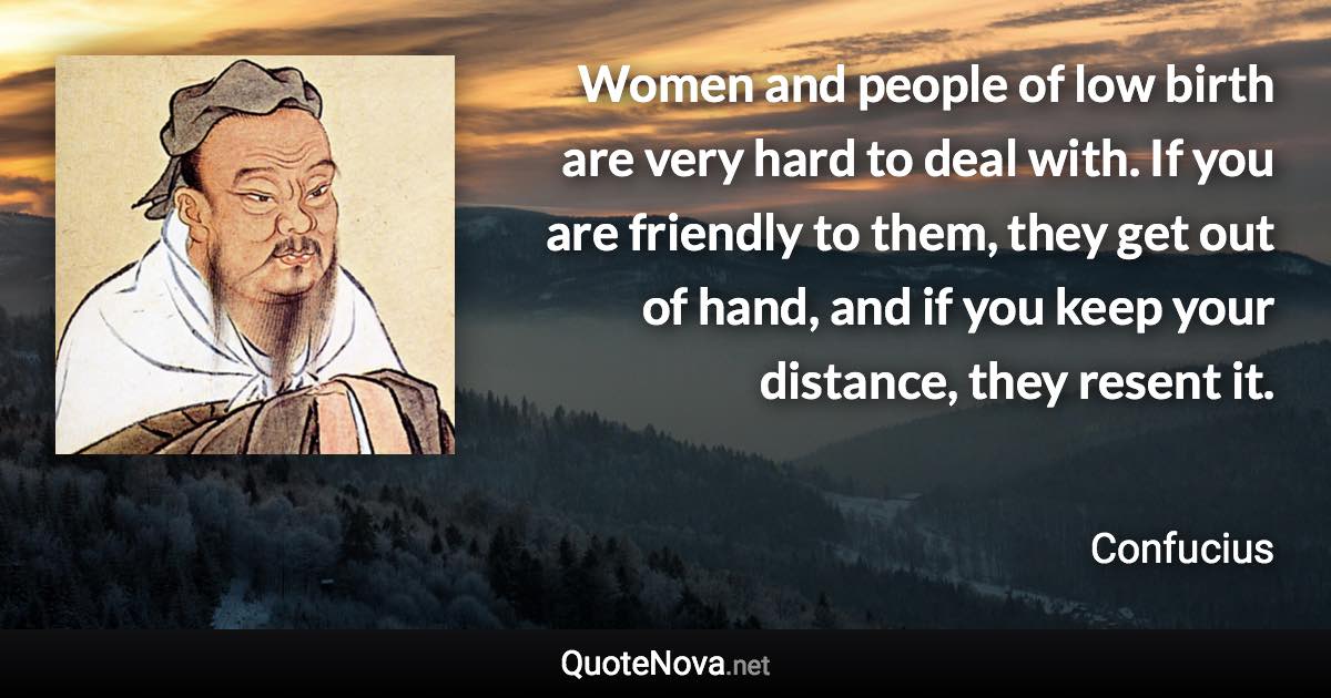 Women and people of low birth are very hard to deal with. If you are friendly to them, they get out of hand, and if you keep your distance, they resent it. - Confucius quote