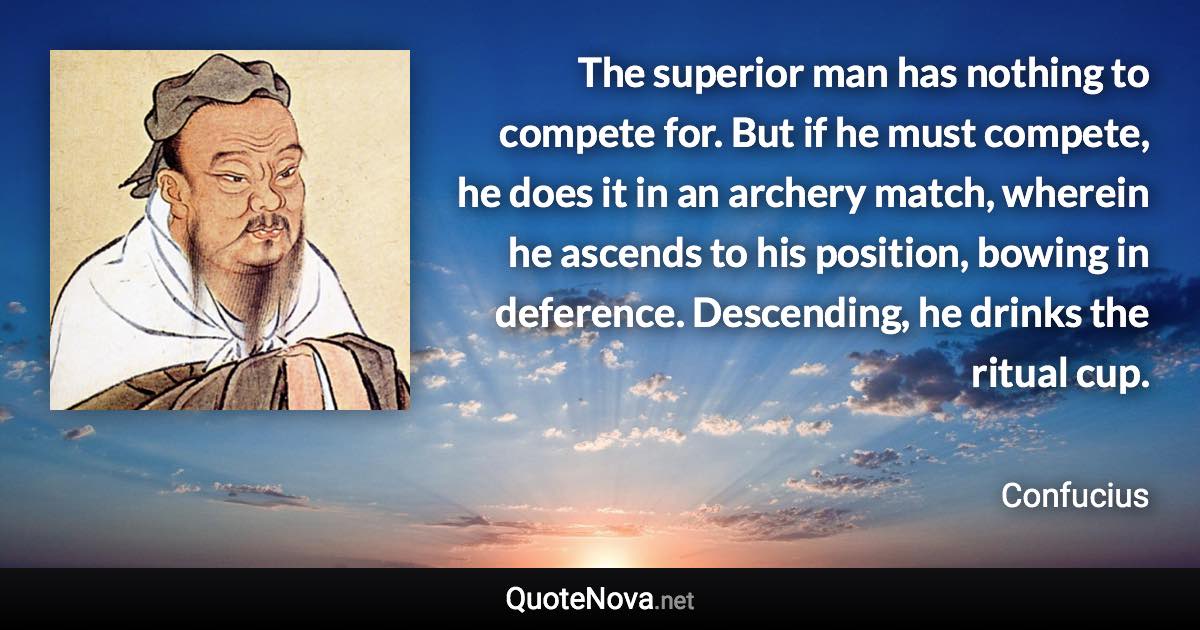 The superior man has nothing to compete for. But if he must compete, he does it in an archery match, wherein he ascends to his position, bowing in deference. Descending, he drinks the ritual cup. - Confucius quote