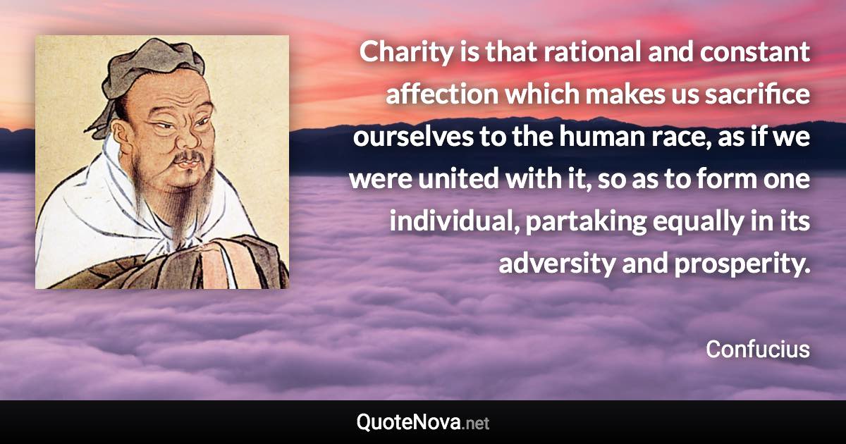 Charity is that rational and constant affection which makes us sacrifice ourselves to the human race, as if we were united with it, so as to form one individual, partaking equally in its adversity and prosperity. - Confucius quote