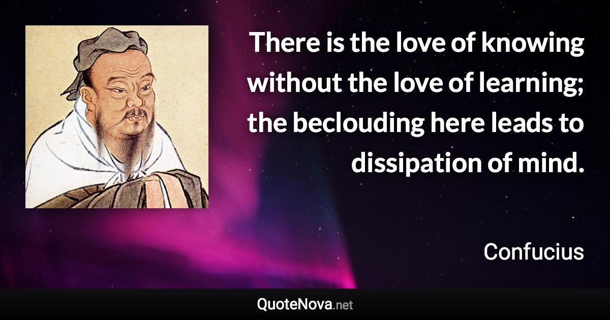 There is the love of knowing without the love of learning; the beclouding here leads to dissipation of mind. - Confucius quote