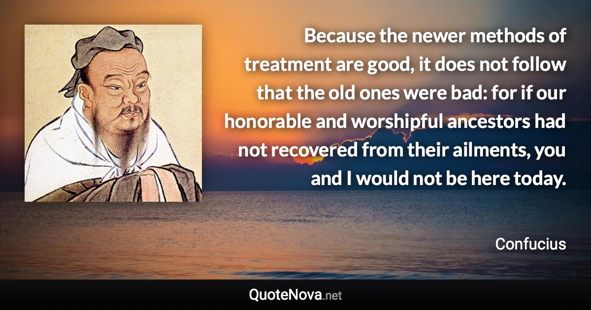 Because the newer methods of treatment are good, it does not follow that the old ones were bad: for if our honorable and worshipful ancestors had not recovered from their ailments, you and I would not be here today. - Confucius quote