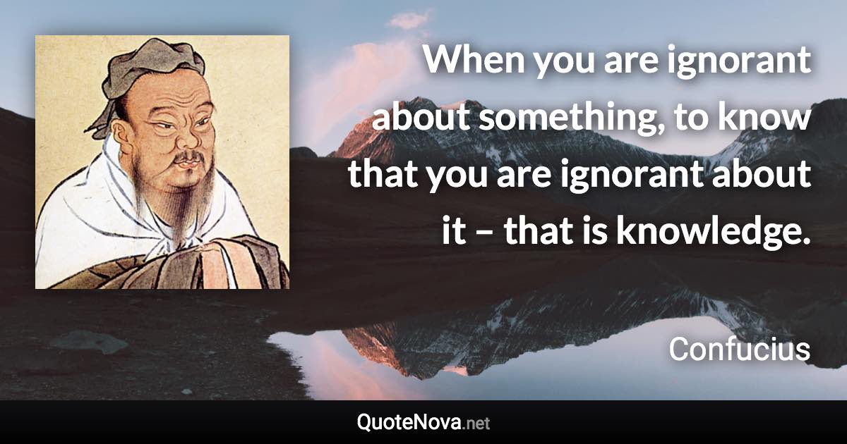 When you are ignorant about something, to know that you are ignorant about it – that is knowledge. - Confucius quote