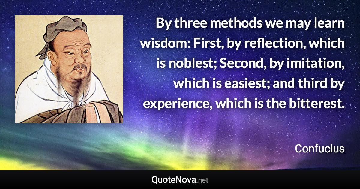 By three methods we may learn wisdom: First, by reflection, which is noblest; Second, by imitation, which is easiest; and third by experience, which is the bitterest. - Confucius quote