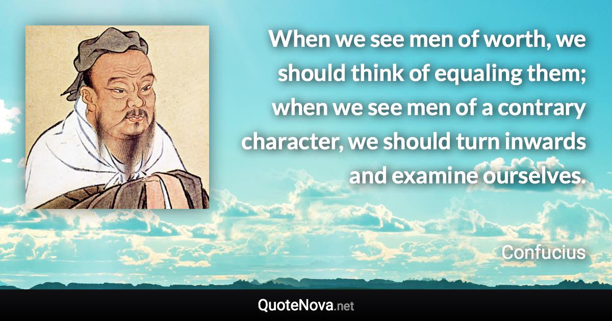 When we see men of worth, we should think of equaling them; when we see men of a contrary character, we should turn inwards and examine ourselves. - Confucius quote