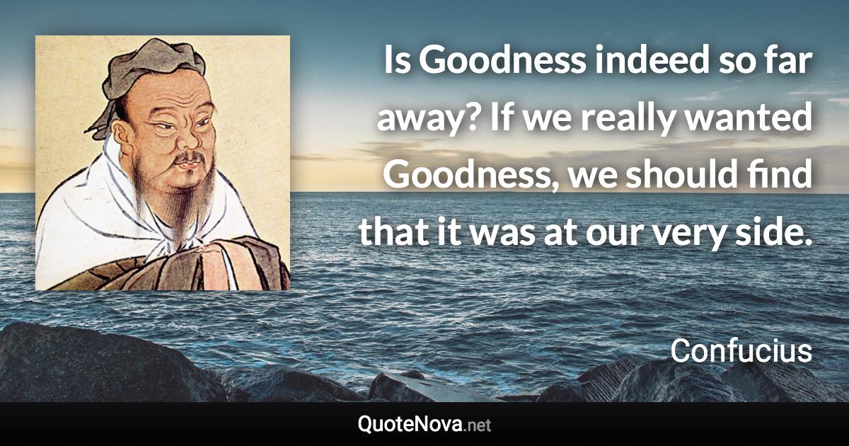 Is Goodness indeed so far away? If we really wanted Goodness, we should find that it was at our very side. - Confucius quote